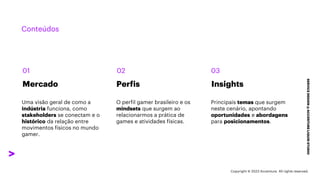 ***Confidential***
Conteúdos
SERVICE
DESIGN
@
ACCENTURE
LIQUID
STUDIO
Mercado Insights
Perfis
01 02 03
O perfil gamer brasileiro e os
mindsets que surgem ao
relacionarmos a prática de
games e atividades físicas.
Uma visão geral de como a
indústria funciona, como
stakeholders se conectam e o
histórico da relação entre
movimentos físicos no mundo
gamer.
Principais temas que surgem
neste cenário, apontando
oportunidades e abordagens
para posicionamentos.
Copyright © 2023 Accenture. All rights reserved.
 