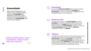 ***Confidential***
SERVICE
DESIGN
@
ACCENTURE
LIQUID
STUDIO
INSIGHTS
A comunidade gamer é bem
competitiva, mas por outro
lado, bem solidária.
Comunicação
As principais plataformas digitais são YouTube, Facebook
Gaming, Tiktok e Twitch, nas quais a construção de
comunidade acontece principalmente na troca sobre dicas,
análises de jogos, em lives e jogatinas.
Marketing e mídia
As ações que envolvem uma boa divulgação na mídia e
estratégia de marketing adequada à persona gamer são
essenciais para um impacto expressivo nesse universo.
Ações simples, reais, personalizadas, baseadas na vida real
e com envolvimento, fazem os gamers aderirem a
campanha e inserirem no lifestyle.
Influência
A influência acontece tanto dentro dos próprios jogos, como
fora deles. No primeiro caso, é percebida e valorizada a
diferenciação, através de acessórios por exemplo. No
segundo caso, criadores de conteúdo são vitrines nas redes
sociais, sendo fontes confiáveis para aquisição de itens e
estratégias de jogabilidade, influenciando também no estilo
de vida, fazendo parcerias com diferentes marcas.
Comunidade
Além da interação dentro do
próprio jogo, o público gamer
preservava interações em
plataformas externas, tendo
inclusive forma característica e
particular na comunicação, que
inclui muitos memes.
Copyright © 2023 Accenture. All rights reserved.
 
