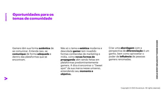 ***Confidential***
Oportunidades para os
temas de comunidade
SERVICE
DESIGN
@
ACCENTURE
LIQUID
STUDIO
INSIGHTS
Não só o tema e estética moderna e
descolada gamer tem invadido
formas conhecidas de marketing e
mídia, como novas formas de
propaganda vêm sendo feitas em
plataformas predominantemente
gamers. A dica é encontrar o “Sweet
spot” da sua marca nesse universo,
entendendo seu momento e
objetivo.
Criar uma abordagem com a
perspectiva de diferenciação é um
ganho, bem como aproveitar o
poder de influência de pessoas
gamers renomadas.
Gamers têm sua forma autêntica de
se comunicar. Entenda isso, se
comunique de forma adequada e
dentro das plataformas que se
encontram.
Copyright © 2023 Accenture. All rights reserved.
 