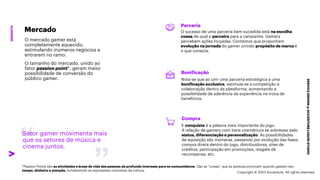 ***Confidential***
SERVICE
DESIGN
@
ACCENTURE
LIQUID
STUDIO
INSIGHTS
Setor gamer movimenta mais
que os setores de música e
cinema juntos.
Parceria
O sucesso de uma parceria bem sucedida está na escolha
coesa de qual o parceiro para a campanha. Gamers
percebem ações forçadas. Contextos que proponham
evolução na jornada do gamer unindo propósito de marca é
o que conecta.
Bonificação
Nota-se que ao unir uma parceria estratégica a uma
bonificação exclusiva, estimula-se a competição e
colaboração dentro da plataforma, aumentando a
possibilidade de aderência da experiência na troca de
benefícios.
Compra
E conquista é a palavra mais importante do jogo.
A relação de gamers com itens cosméticos se sobressai pelo
status, diferenciação e personalização. As possibilidades
de aquisição são inúmeras, passando por evolução das fases,
compra direta dentro do jogo, distribuidores, sites de
créditos, participação em promoções, resgate de
recompensa, etc.
Mercado
O mercado gamer está
completamente aquecido,
estimulando inúmeros negócios a
entrarem no ramo.
O tamanho do mercado, unido ao
fator passion point*, geram maior
possibilidade de conversão do
público gamer.
*Passion Points são as atividades e áreas da vida das pessoas de profundo interesse para os consumidores. São as “coisas” que as pessoas priorizam quando gastam seu
tempo, dinheiro e atenção, fortalecendo as expressões concretas da cultura.
Copyright © 2023 Accenture. All rights reserved.
 