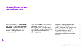 ***Confidential***
Oportunidades para os
temas de mercado
SERVICE
DESIGN
@
ACCENTURE
LIQUID
STUDIO
INSIGHTS
Tenha claro o valor que vai agregar
às pessoas usuárias ao se
relacionarem com o projeto de sua
marca. E aqui, vale gerar benefícios
com valor monetário dentro do
universo gamer.
Entenda o artefato de valor para
cada jogo e faça bom proveito
disso. O exemplo mais comum que
temos é a disponibilização de
edições limitadas de skins
exclusivas feitas por diferentes
marcas para jogos como fotnite e
freefire.
Faça ações em que o propósito da
sua marca e o da iniciativa estejam
alinhadas. Use a criatividade para
encontrar o ponto comum para
manter o posicionamento das
marcas envolvidas.
Copyright © 2023 Accenture. All rights reserved.
 