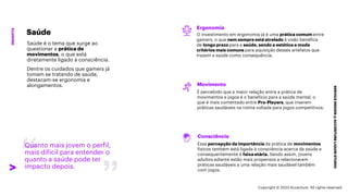 ***Confidential***
SERVICE
DESIGN
@
ACCENTURE
LIQUID
STUDIO
INSIGHTS
Quanto mais jovem o perfil,
mais difícil para entender o
quanto a saúde pode ter
impacto depois.
Ergonomia
O investimento em ergonomia já é uma prática comum entre
gamers, o que nem sempre está atrelado à visão benéfica
de longo prazo para a saúde, sendo a estética e moda
critérios mais comuns para aquisição desses artefatos que
trazem a saúde como consequência.
Movimento
É percebido que a maior relação entre a prática de
movimentos e jogos é o benefício para a saúde mental, o
que é mais comentado entre Pro-Players, que inserem
práticas saudáveis na rotina voltada para jogos competitivos.
Consciência
Essa percepção da importância da prática de movimentos
físicos também está ligada à consciência acerca da saúde e
consequentemente à faixa etária. Sendo assim, jovens
adultos adiante estão mais propensos a relacionarem
práticas saudáveis a uma relação mais saudável também
com jogos.
Saúde
Saúde é o tema que surge ao
questionar a prática de
movimentos, o que está
diretamente ligado à consciência.
Dentre os cuidados que gamers já
tomam se tratando de saúde,
destacam-se ergonomia e
alongamentos.
Copyright © 2023 Accenture. All rights reserved.
 