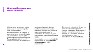 ***Confidential***
Oportunidades para os
temas de saúde
SERVICE
DESIGN
@
ACCENTURE
LIQUID
STUDIO
INSIGHTS
Gamers profissionais são mais
familiarizados com rotinas de
exercícios em torno dos treinos de
jogos, existindo times e/ou
prestadores de serviços de jogos
que possuem sua própria equipe de
saúde.
Isso pode ser uma oportunidade de
entrada a fim de atingir pessoas
influenciadas por esses
profissionais.
É importante estar ciente de que em
caso de querer interagir com
pessoas mais jovens, é necessário o
trabalho com uma mudança de
mindset ou a busca por atingir um
nicho consciente sobre a
importância da atividade física.
A forma como se abordará o tema
da saúde e do movimento pode
fazer toda a diferença.
Assim como temos os exemplo da
ergonomia como consequência de
um valor estético, outras ações
podem trazer o movimento de uma
forma sutil, como também foi
observado no caso do Pokémon Go.
Copyright © 2023 Accenture. All rights reserved.
 