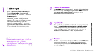 ***Confidential***
SERVICE
DESIGN
@
ACCENTURE
LIQUID
STUDIO
INSIGHTS
Como construímos a história
que queremos - como
conectamos e chegamos nos
jogadores.
Captura de movimento
São diversas as formas de captura as quais podemos utilizar.
Dispositivos com acelerômetro, giroscópio, GPS e câmeras
com sensores de profundidade em conjunto com a
realidade aumentada são exemplos.
Jogabilidade
Uma aposta de jogabilidade combinada à boa experiência é
atrelar a complexidade de movimentos às etapas do jogo.
Também artifícios como realidades virtual, aumentada e
mista, cloud gaming, NFTs e metaverso são exemplos do
leque do uso de tecnologia a favor da jogabilidade.
Processo
Por fim, é importante cuidar das métricas e rentabilidade do
produto, olhando ações paralelas ao que será proposto,
trazendo algo significativo ao posicionamento da marca e
ao próprio jogador.
Tecnologia
Com o avanço da tecnologia para
fins de interação, observa-se a
possibilidade de uso dela a favor do
engajamento.
Além das formas avançadas de
captura de movimento, o processo
de construção e evolução de
experiências atreladas a uma boa
jogabilidade e experiência nos dão
chances de projetos de sucesso.
Copyright © 2023 Accenture. All rights reserved.
 