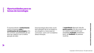 ***Confidential***
Oportunidades para os
temas de tecnologia
SERVICE
DESIGN
@
ACCENTURE
LIQUID
STUDIO
INSIGHTS
Essa tecnologia deve estar muito
bem alinhada não só ao público a
ser atingido e a marca que irá
comunicar, como com os objetivo
dessa interação.
A experiência deve ser vista de
ponta a ponta a fim de construir-se
um sistema sustentável e que
possibilite evolução constante a
partir de feedback de pessoas
usuárias.
É imprescindível o conhecimento
sobre os diversos usos e
combinações de tecnologias a fim
de conhecer possibilidades de uso
para seu negócio com a melhor
geração de valor.
Copyright © 2023 Accenture. All rights reserved.
 