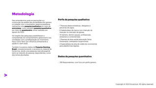 ***Confidential***
Metodologia
Perfis da pesquisa qualitativa
Dados da pesquisa quantitativa
› 7 Pessoas desenvolvedoras, designers e
parcerias de jogos;
› 6 Stakeholders de marca com intenção de
inserção no mercado de games;
› 14 Gamers, dentre casuais, profissionais,
streamers e comentaristas;
› 7 Pessoas da área saúde (educação física,
fisioterapia, osteopatia e ergonomia);
› 2 Especialistas da área de coleta de movimentos
para plataformas digitais;
› 318 Respondentes, com foco em perfis gamers.
Para entendermos quais as aspirações e a
construção da análise das pluralidades dos gamers
e a relação com o movimento nesse ecossistema,
realizamos uma pesquisa qualitativa por meio de
entrevistas, como também pesquisa quantitativa
por meio de questionário online realizado em
agosto de 2022.
Os insights das pesquisas possibilitaram a
compreensão do comportamento geracional e sua
correlação com a predisposição ao movimento
físico como fator que influencia diretamente a
saúde e o bem-estar.
Também trouxemos dados da Pesquisa Gamimg
Brasil, complementando a narrativa do material de
forma rica, sendo uma pesquisa mais abrangente
tanto se tratando de pessoas respondentes, como
dos temas abordados.
Copyright © 2023 Accenture. All rights reserved.
 