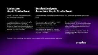 Accenture
Liquid Studio Brasil
Somos pessoas apaixonadas por inovação,
trabalhando para ajudar clientes a
identificar, acelerar e escalar soluções para
geração de novas oportunidades de negócio
por meio de novas tecnologias, plataformas,
produtos, conceitos e mindset.
Criando e escalando soluções inovadoras
com tecnologias emergentes.
Service Design na
Accenture Liquid Studio Brasil
Como pessoas apaixonadas por inovação,
utilizamos o Design Thinking como
abordagem imersiva e colaborativa.
Junto a clientes, criamos novas
oportunidades de negócio por meio de
novas tecnologias, plataformas, produtos,
conceitos e mindsets.
Trazendo empatia, colaboração e experimentação para inovação na Accenture Liquid Studio
Brasil.
Com um time multidisciplinar, nosso
processo apoia-se em empatia, colaboração,
experimentação e dados para atingir maior
impacto nos negócios e diminuir os riscos
inerentes à inovação.
Estamos baseados nos pontos físicos do
Innovation Hub (São Paulo) e Innovation
Center (Recife).
Copyright © 2023 Accenture. All rights reserved. Accenture and its logo are registered trademarks of Accenture.
 