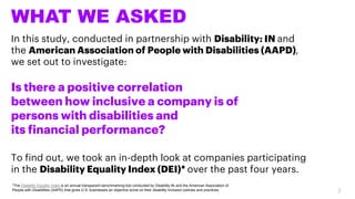 WHAT WE ASKED
In this study, conducted in partnership with Disability: IN and
the American Association of People with Disabilities (AAPD),
we set out to investigate:
Is there a positive correlation
between how inclusive a company is of
persons with disabilities and
its financial performance?
To find out, we took an in-depth look at companies participating
in the Disability Equality Index (DEI)* over the past four years.
*The Disability Equality Index is an annual transparent benchmarking tool conducted by Disability:IN and the American Association of
People with Disabilities (AAPD) that gives U.S. businesses an objective score on their disability inclusion policies and practices. 2
 