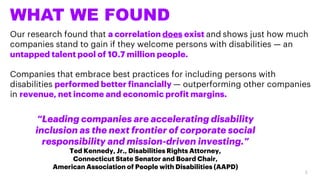 WHAT WE FOUND
Our research found that a correlation does exist and shows just how much
companies stand to gain if they welcome persons with disabilities — an
untapped talent pool of 10.7 million people.
Companies that embrace best practices for including persons with
disabilities performed better financially — outperforming other companies
in revenue, net income and economic profit margins.
“Leading companies are accelerating disability
inclusion as the next frontier of corporate social
responsibility and mission-driven investing.”
Ted Kennedy, Jr., Disabilities Rights Attorney,
Connecticut State Senator and Board Chair,
American Association of People with Disabilities (AAPD)
3
 