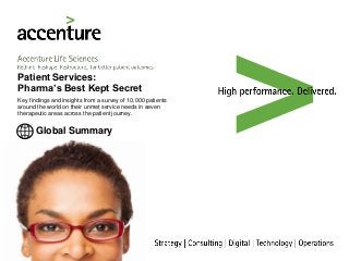 Accenture Life Sciences
Rethink Reshape Restructure…for better patient outcomes
Global Summary
Patient Services:
Pharma’s Best Kept Secret
Key findings and insights from a survey of 10,000 patients
around the world on their unmet service needs in seven
therapeutic areas across the patient journey.
 