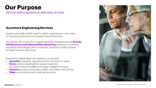 Our Purpose
Partner with engineers to add value at scale
2
Accenture Engineering Services
Create sustainable added value for client organizations in the areas
of Engineering Services and Capital Projects Execution.
We partner with engineers in capital-intensive companies across Energy,
Infrastructure and Industrial Manufacturing industries to combine
innovative technologies with a pragmatic approach to help achieve
stronger business outcomes.
Powered by digital, data and creativity, our services:
• Declutter engineers’ agendas so they can focus on value
• Drive product development, project execution
and performance excellence through intelligent services
• Improve product and project quality, and realize cost savings
• Meet unanticipated peak engineering needs.
 