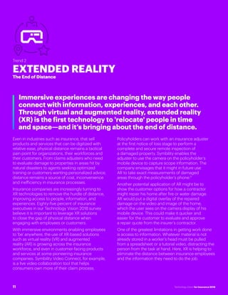#INSTECHVISION
Trend 2
EXTENDED REALITY
The End of Distance
Immersive experiences are changing the way people
connect with information, experiences, and each other.
Through virtual and augmented reality, extended reality
(XR) is the first technology to 'relocate' people in time
and space—and it’s bringing about the end of distance.
Even in industries such as insurance, that sell
products and services that can be digitized with
relative ease, physical distance remains a tactical
pain point for organizations, their workforces and
their customers. From claims adjusters who need
to evaluate damage to properties in areas hit by
natural disasters to agents seeking optimized
training or customers wanting personalized advice,
distance remains a source of cost, inconvenience
and inefficiency in insurance processes.
Insurance companies are increasingly turning to
XR technologies to remove the hurdle of distance,
improving access to people, information, and
experiences. Eighty-five percent of insurance
executives in our Technology Vision 2018 survey
believe it is important to leverage XR solutions
to close the gap of physical distance when
engaging with employees or customers.
With immersive environments enabling employees
to 'be' anywhere, the use of XR-based solutions
such as virtual reality (VR) and augmented
reality (AR) is growing across the insurance
workforce, and even in customer-facing products
and services at some pioneering insurance
companies. Symbility Video Connect, for example,
is a live video collaboration tool that helps
consumers own more of their claim process.
Policyholders can work with an insurance adjuster
at the first notice of loss stage to perform a
complete and secure remote inspection of
a damaged property. Symbility enables the
adjuster to use the camera on the policyholder’s
mobile device to capture scope information. The
company envisages that it might in future use
AR to take exact measurements of damaged
areas through the policyholder’s phone.11
Another potential application of AR might be to
show the customer options for how a contractor
might repair his home after fire or water damage.
AR would put a digital overlay of the repaired
damage on the video and image of the home,
which the user sees on the camera display of his
mobile device. This could make it quicker and
easier for the customer to evaluate and approve
a repair quote from the insurer’s contractor.
One of the greatest limitations in getting work done
is access to information. Whatever material is not
already stored in a worker’s head must be pulled
from a spreadsheet or a tutorial video, distracting the
person from the task at hand. Here, XR is helping to
eliminate the distance between insurance employees
and the information they need to do the job.
11 Technology Vision for Insurance 2018
 