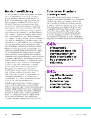 #INSTECHVISION Technology Vision for Insurance 2018
Hands-free efficiency
For auto insurance, Scope Technologies has trialed
using VR and telematics data to reconstruct a
vehicle accident to determine who was at fault
and if the accident could have been prevented.12
Claims adjusters could use AR devices such as
Microsoft’s HoloLens eyewear to measure the
dimensions of a damaged property, as well as to
capture video and images to create a 3D model.
Zurich Insurance, for instance, is using AR glasses
to increase efficiency among its risk engineers and
field inspectors. These field workers often need to
work hands-free as they climb ladders or work in
tight spaces. Capturing work progress and accessing
data such as checklists and site plans on a mobile
device interrupts their workflow. Using smartglasses,
they can access information, consult with other
experts and view multiple screens of information.13
Another increasingly popular application for XR is
training or reskilling distributed workers for a digital
future. Students and trainers can meet in virtual
reality, and share a learning experience that feels
more like classroom training, even if they’re scattered
across the globe. XR can also allow insurers to run
realistic training simulations that give people hands-
on experience of work situations. XR can deliver
first-hand training in challenging or potentially
dangerous situations without real-world risk.
Though still nascent as a tool for customer
service, some insurers are also experimenting
with XR in the customer experience. PNB
MetLife India, for example, in 2016 launched an
experiential VR platform built in collaboration
between MetLife’s LumenLab innovation center
in Singapore and PNB MetLife in India.
Called conVRse, the solution enables customers
to enter a 3D simulated room to speak to PNB
MetLife’s insurance expert 'Khushi', a virtual assistant.
The goal is to provide an immersive, personalized
experience to customers through the VR headset
available in 15 PNB MetLife branches across 10
cities. The company claims over 98 percent of
the 8,000-plus customers serviced through
conVRse described their experience as positive.14
Conclusion: From here
to everywhere
Today, XR is still evolving. Challenges around
processing lag; device battery life, cost and wearer
comfort; low market penetration of devices like
the Oculus Rift and HoloLens; and the expense
of content creation remain barriers to its maturity.
As these limitations are addressed, XR will grow
in capability and impact. To prepare for a world
where the most powerful experiences might
be virtual, insurers must focus on tactical uses
of it today. Well-planned forays into immersive
experiences will help them build the capabilities
they need to transform entire industries tomorrow.
84%
84%
of insurance
executives state it is
very important for
their organization to
be a pioneer in XR
solutions.
say XR will create
a new foundation
for interaction,
communication,
and information.
12
 