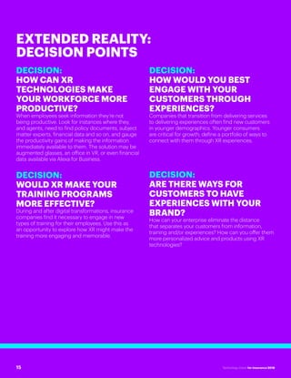 #INSTECHVISION
DECISION:
HOW CAN XR
TECHNOLOGIES MAKE
YOUR WORKFORCE MORE
PRODUCTIVE?
When employees seek information they’re not
being productive. Look for instances where they,
and agents, need to find policy documents, subject
matter experts, financial data and so on, and gauge
the productivity gains of making the information
immediately available to them. The solution may be
augmented glasses, an office in VR, or even financial
data available via Alexa for Business.
DECISION:
WOULD XR MAKE YOUR
TRAINING PROGRAMS
MORE EFFECTIVE?
During and after digital transformations, insurance
companies find it necessary to engage in new
types of training for their employees. Use this as
an opportunity to explore how XR might make the
training more engaging and memorable.
DECISION:
HOW WOULD YOU BEST
ENGAGE WITH YOUR
CUSTOMERS THROUGH
EXPERIENCES?
Companies that transition from delivering services
to delivering experiences often find new customers
in younger demographics. Younger consumers
are critical for growth; define a portfolio of ways to
connect with them through XR experiences.
DECISION:
ARE THERE WAYS FOR
CUSTOMERS TO HAVE
EXPERIENCES WITH YOUR
BRAND?
How can your enterprise eliminate the distance
that separates your customers from information,
training and/or experiences? How can you offer them
more personalized advice and products using XR
technologies?
EXTENDED REALITY:
DECISION POINTS
15 Technology Vision for Insurance 2018
 