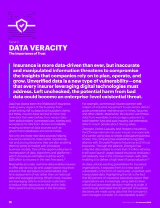 #INSTECHVISION
Trend 3
DATA VERACITY
The Importance of Trust
Insurance is more data-driven than ever, but inaccurate
and manipulated information threatens to compromise
the insights that companies rely on to plan, operate, and
grow. Unverified data is a new type of vulnerability—one
that every insurer leveraging digital technologies must
address. Left unchecked, the potential harm from bad
data could become an enterprise-level existential threat.
Data has always been the lifeblood of insurance,
fueling every aspect of the business from
underwriting risk to detecting fraudulent claims.
But today, insurers have access to more real-
time data than ever before, from sensor data
from policyholders’ connected cars, homes and
workplaces to data from drones and satellite
imaging to external data sources such as
government databases and social media.
Not only are these new data sources helping
insurance carriers to make better operational,
risk and pricing decisions; they are also enabling
them to come to market with innovative
business models. One of the opportunities lies in
monetization of data, algorithms and platforms—
which Accenture estimates could be worth
$28 billion to insurers in the next five years.15
Meanwhile accurate, real-time data enables insurers
to offer pay-as-you-go and usage-based insurance
solutions that are based on personalized, real-
time assessment of risk rather than on historical
data and averaged pricing. What’s more, insurers
are leveraging data to incentivize customers
to reduce their exposure to risks and to help
them avoid incurring losses in the first place.
For example, commercial insurers partner with
makers of industrial equipment to use sensor data to
guide preventative maintenance in mines, factories
and other plants. Meanwhile, life insurers use fitness
data from wearables to encourage customers to
lead heathier lives and auto insurers use telematics
data to coach people about driving safely.
ZhongAn Online Casualty and Property Insurance,
the Chinese internet-only auto insurer, is an example
of a carrier using data to create a disruptive business
model. The company has established a big data
alliance with Sinosafe Property Insurance and Urtrust
Insurance. Through the alliance, ZhongAn has
collected data related to more than 3 million vehicles.
It will soon launch usage-based insurance products—
still relatively new in the Chinese market—with data
enabling it to deliver a high level of personalization.16
As data unlocks exciting possibilities for insurance
organizations, it exposes them to a new type of
vulnerability in the form of inaccurate, unverified, and
manipulated data. Highlighting the risk is the fact
that 80 percent of insurance executives report their
organizations are increasingly using data to drive
critical and automated decision-making at scale. A
recent study estimated that 97 percent of business
decisions are made using data that the company’s
own managers consider of unacceptable quality.17
16 Technology Vision for Insurance 2018
 