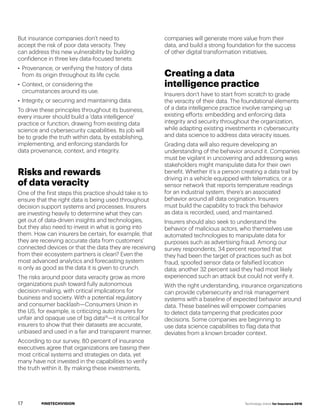 #INSTECHVISION Technology Vision for Insurance 2018
But insurance companies don’t need to
accept the risk of poor data veracity. They
can address this new vulnerability by building
confidence in three key data-focused tenets:
•	 Provenance, or verifying the history of data
from its origin throughout its life cycle.
•	 Context, or considering the
circumstances around its use.
•	 Integrity, or securing and maintaining data.
To drive these principles throughout its business,
every insurer should build a 'data intelligence'
practice or function, drawing from existing data
science and cybersecurity capabilities. Its job will
be to grade the truth within data, by establishing,
implementing, and enforcing standards for
data provenance, context, and integrity.
Risks and rewards
of data veracity
One of the first steps this practice should take is to
ensure that the right data is being used throughout
decision support systems and processes. Insurers
are investing heavily to determine what they can
get out of data-driven insights and technologies,
but they also need to invest in what is going into
them. How can insurers be certain, for example, that
they are receiving accurate data from customers’
connected devices or that the data they are receiving
from their ecosystem partners is clean? Even the
most advanced analytics and forecasting system
is only as good as the data it is given to crunch.
The risks around poor data veracity grow as more
organizations push toward fully autonomous
decision-making, with critical implications for
business and society. With a potential regulatory
and consumer backlash—Consumers Union in
the US, for example, is criticizing auto insurers for
unfair and opaque use of big data18
—it is critical for
insurers to show that their datasets are accurate,
unbiased and used in a fair and transparent manner.
According to our survey, 80 percent of insurance
executives agree that organizations are basing their
most critical systems and strategies on data, yet
many have not invested in the capabilities to verify
the truth within it. By making these investments,
companies will generate more value from their
data, and build a strong foundation for the success
of other digital transformation initiatives.
Creating a data
intelligence practice
Insurers don’t have to start from scratch to grade
the veracity of their data. The foundational elements
of a data intelligence practice involve ramping up
existing efforts: embedding and enforcing data
integrity and security throughout the organization,
while adapting existing investments in cybersecurity
and data science to address data veracity issues.
Grading data will also require developing an
understanding of the behavior around it. Companies
must be vigilant in uncovering and addressing ways
stakeholders might manipulate data for their own
benefit. Whether it’s a person creating a data trail by
driving in a vehicle equipped with telematics, or a
sensor network that reports temperature readings
for an industrial system, there’s an associated
behavior around all data origination. Insurers
must build the capability to track this behavior
as data is recorded, used, and maintained.
Insurers should also seek to understand the
behavior of malicious actors, who themselves use
automated technologies to manipulate data for
purposes such as advertising fraud. Among our
survey respondents, 34 percent reported that
they had been the target of practices such as bot
fraud, spoofed sensor data or falsified location
data; another 32 percent said they had most likely
experienced such an attack but could not verify it.
With the right understanding, insurance organizations
can provide cybersecurity and risk management
systems with a baseline of expected behavior around
data. These baselines will empower companies
to detect data tampering that predicates poor
decisions. Some companies are beginning to
use data science capabilities to flag data that
deviates from a known broader context.
17
 