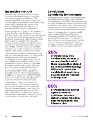 #INSTECHVISION Technology Vision for Insurance 2018
Incentivize the truth
Understanding anomalous behavior will help
companies address the danger of using false
data and making faulty decisions. But a data
intelligence practice must also be charged with
uncovering and addressing the factors contributing
to the creation of false data in the first place.
If an insurer depends on data collection, it is
potentially incentivizing data manipulation.
Consumer reactions to dynamic pricing algorithms
or incentives for certain behaviors or fears about
how data may be used mean there is a growing need
for companies to understand people’s motives for
disclosing—or disguising—data. Fitness wearables
users who earn rewards from life insurers for
meeting exercise goals, for example, have found
creative ways to game the system. One inventive
user told CBS News that he inserted his Fitbit in
a sock and put it in the tumble dryer to meet his
target for steps walked, without even moving.19
Consumers who do not trust organizations to use
their data for a benign purpose or in a responsible
manner may try to mask their real behavior
and data—especially in a world where firms like
Cambridge Analytica stand accused of using
personal information harvested from Facebook
without permission to micro-target US voters
with personalized political advertisements.20
If a large percentage of people attempt to
trick algorithms—for example, while trying to
protect their privacy online using tools such as
TrackMeNot or AdNauseam—insurers could lose
money or collect inaccurate data about their
customers. The result is distorted insights.
The presence of bad data in a system isn’t
always the result of malicious intent, but may
be a sign that a process isn’t working the way
that was intended. Uncovering processes that
inadvertently incentivize deceit is a key step
to improving the truth in data across a system.
Incentivizing truth will allow companies to reduce
noise in data, so that real threats stand out.
Conclusion:
Confidence for the future
Strong cybersecurity and data science capabilities
are prerequisites for building a data intelligence
practice to ensure data veracity. Among other things,
this group will determine the embedded risks across
a portfolio of data supply chains, and set standards
for how much risk is acceptable, based on business
priorities and implications of automated decisions.
As such, the data intelligence practice should
report up to the Chief Digital Officer, and
collaborate closely with the Chief Information
Security Officer. Organizing in this way, with a
dual mandate to maximize veracity and minimize
incentives for data manipulation or distortion,
will support an insurer that can be confident in
its insights, and alert to new potential threats.
26%
80%
of insurers say they
validate data sources to
some extent but admit
there is more they should
do to ensure data quality;
19% admit they try to
validate their main data
sources but are not sure
of the quality.
of insurance executives
agree automated
systems create new
risks including fake data,
data manipulation, and
inherent bias.
18
 