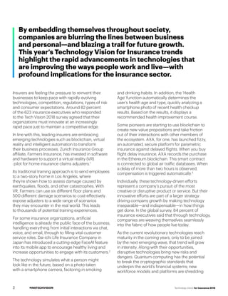 #INSTECHVISION Technology Vision for Insurance 2018
By embedding themselves throughout society,
companies are blurring the lines between business
and personal—and blazing a trail for future growth.
This year’s Technology Vision for Insurance trends
highlight the rapid advancements in technologies that
are improving the ways people work and live—with
profound implications for the insurance sector.
Insurers are feeling the pressure to reinvent their
businesses to keep pace with rapidly evolving
technologies, competition, regulations, types of risk
and consumer expectations. Around 82 percent
of the 623 insurance executives who responded
to the Tech Vision 2018 survey agreed that their
organizations must innovate at an increasingly
rapid pace just to maintain a competitive edge.
In line with this, leading insurers are embracing
emerging technologies such as blockchain, virtual
reality and intelligent automation to transform
their business processes. Zurich Insurance Group
affiliate, Farmers Insurance, has invested in software
and hardware to support a virtual reality (VR)	
pilot for home insurance claims adjusters.1
Its traditional training approach is to send employees
to a two-story home in Los Angeles, where
they’re shown how to assess damage caused by
earthquakes, floods, and other catastrophes. With
VR, Farmers can use six different floor plans and
500 different damage scenarios to cost-effectively
expose adjusters to a wide range of scenarios
they may encounter in the real world. This leads
to thousands of potential training experiences.
For some insurance organizations, artificial
intelligence is already the public face of the business,
handling everything from initial interactions via chat,
voice, and email, through to filling vital customer
service roles. Dai-ichi Life Insurance Company in
Japan has introduced a cutting-edge FaceAI feature
into its mobile app to encourage healthy living and
increase opportunities to engage with its customers.2
The technology simulates what a person might
look like in the future, based on a photo taken
with a smartphone camera, factoring in smoking
and drinking habits. In addition, the 'Health
Age' function automatically determines the
user’s health age and type, quickly analyzing a
smartphone photo of recent health checkup
results. Based on the results, it displays a
recommended health improvement course.
Some pioneers are starting to use blockchain to
create new value propositions and take friction
out of their interactions with other members of
the ecosystem. AXA, for one, has launched fizzy,
an automated, secure platform for parametric
insurance against delayed flights. When you buy
flight delay insurance, AXA records the purchase
in the Ethereum blockchain. This smart contract
is connected to global air traffic databases. When
a delay of more than two hours is observed,
compensation is triggered automatically.3
Individually, these technology-driven efforts
represent a company’s pursuit of the most
creative or disruptive product or service. But their
innovative efforts are part of a larger strategy:
driving company growth by making technology
inseparable—and indispensable—in how things
get done. In the global survey, 84 percent of
insurance executives said that through technology,
companies are weaving themselves seamlessly
into the fabric of how people live today.
As the current revolutionary technologies reach
maturity in the coming years, only to be joined
by the next emerging wave, that trend will grow
in intensity. Along with their opportunities,
disruptive technologies bring new risks and
dangers. Quantum computing has the potential
to break the cryptographic standards that
underpin the world’s financial systems; new
workforce models and platforms are shredding
2
 