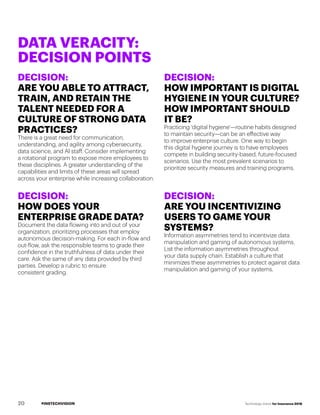#INSTECHVISION Technology Vision for Insurance 2018
DECISION:
ARE YOU ABLE TO ATTRACT,
TRAIN, AND RETAIN THE
TALENT NEEDED FOR A
CULTURE OF STRONG DATA
PRACTICES?
There is a great need for communication,
understanding, and agility among cybersecurity,
data science, and AI staff. Consider implementing
a rotational program to expose more employees to
these disciplines. A greater understanding of the
capabilities and limits of these areas will spread
across your enterprise while increasing collaboration.
DECISION:
HOW DOES YOUR
ENTERPRISE GRADE DATA?
Document the data flowing into and out of your
organization, prioritizing processes that employ
autonomous decision-making. For each in-flow and
out-flow, ask the responsible teams to grade their
confidence in the truthfulness of data under their
care. Ask the same of any data provided by third
parties. Develop a rubric to ensure
consistent grading.
DECISION:
HOW IMPORTANT IS DIGITAL
HYGIENE IN YOUR CULTURE?
HOW IMPORTANT SHOULD
IT BE?
Practicing 'digital hygiene'—routine habits designed
to maintain security—can be an effective way
to improve enterprise culture. One way to begin
this digital hygiene journey is to have employees
compete in building security-based, future-focused
scenarios. Use the most prevalent scenarios to
prioritize security measures and training programs.
DECISION:
ARE YOU INCENTIVIZING
USERS TO GAME YOUR
SYSTEMS?
Information asymmetries tend to incentivize data
manipulation and gaming of autonomous systems.
List the information asymmetries throughout
your data supply chain. Establish a culture that
minimizes these asymmetries to protect against data
manipulation and gaming of your systems.
DATA VERACITY:
DECISION POINTS
20
 