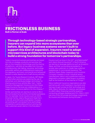 #INSTECHVISION
Trend 4
FRICTIONLESS BUSINESS
Built to Partner at Scale
Through technology-based strategic partnerships,
insurers can expand into more ecosystems than ever
before. But legacy business systems weren’t built to
support this kind of expansion. Insurers need to adopt
microservices architectures and blockchain today to
build a strong foundation for tomorrow’s partnerships.
Today’s insurance business partnerships are based
not only on strategy, products and services, but
also on the merging of technology and the sharing
of platforms. Just look at how allies from the auto
manufacturing, ride-hailing, insurance, technology
and public sectors are collaborating to overcome
the regulatory, technical, commercial and behavioral
barriers to wide deployment of self-driving vehicles.
In Japan, the Toyota Research Institute, MIT Media
Lab and other partners are exploring the use of
blockchain and distributed ledger technology for
sharing autonomous vehicle data. Gem, Toyota
Insurance Management Solutions and Aioi Nissay
Dowa Insurance Services are collaborating on a
usage-based insurance platform for this initiative.22
Similar partnerships are starting to come to life in
the connected home and the connected workplace,
too. For example, home insurers such as USAA,
American Family, Liberty Mutual and State Farm
in the US, and AXA and LocalTapiola in Europe
are working with connected home technology
companies to personalize premium pricing and
help customers avoid claims in the first place.23
Insurers such as Aviva in the UK24
, and Nationwide25
and Liberty Mutual Insurance26
in North America,
are starting to leverage platforms such as Amazon’s
Alexa, and their surrounding ecosystems, to
access new customers or create new customer
experiences. In commercial insurance, The
Hartford Steam Boiler Inspection and Insurance
Company invested in smart industrial sensor
manufacturer Helium and a predictive machine
diagnostics company called Augury to position
itself at the forefront of the Internet of Things.27
Many traditional insurance organizations are also
partnering with, and investing in insurtechs and
startups to gain access to their technology and
skills. Allianz Ventures, for instance, participated
in a $45 million financing round for quantum
computing software development firm 1Qbit in 2017,
just one of the 120 private technology investments
by insurers and reinsurers during the year.28
21 Technology Vision for Insurance 2018
 