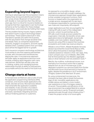 #INSTECHVISION Technology Vision for Insurance 2018
Expanding beyond legacy
Gaining an advantage over the competition means
forging these strong and plentiful partnerships.
Our survey shows 38 percent of insurers work
with double or more partners than they did two
years ago. But it is critical for insurance leaders to
recognize that their organization’s own technology
will serve as the foundation for these strategic
relationships—and could also be holding them back.
The key problem facing insurers: legacy systems
that weren’t built to support technology-based
partnerships. These systems were built in silos,
intended to operate only within the business,
with the assumption that change would be slow
and steady. Now, as companies expand their
networks, engage in ecosystems, and shift rapidly
between them, outdated systems that can’t keep
pace will be the biggest barrier to growth.
Each insurance company’s technology architecture
must evolve to one that supports partnerships
at scale, with microservices and blockchain
playing key roles. A microservices approach
will foster agility as applications become more
modular, enabling rapid integration with many
new partners. Blockchain will play a key role
in creating, scaling, and managing business
relationships through its ability to hold partners
accountable without the need to first build trust.
Change starts at home
A microservices architecture uses a suite of tools
like application programming interfaces (APIs),
containers, and cloud to break applications into
simple, discrete services. Microservices delivers
internal benefits like application scalability
and reliability. It also provides a foundation
for companies to forge partnerships quickly
and easily, seamlessly integrating services
without hindering partners or customers.
As opposed to a monolithic design, where
applications are built with a single codebase, the
microservices approach breaks down applications
to their simplest component functions. Each
function is treated within the organization as
a single service, equipped with its own team
of engineers responsible for maintaining their
own code and, importantly, API endpoint.
Larger applications are then strung together by
making API calls to each of the independent
services—a boon to partnerships as the
API calls could include services outside the
organization. Internally, the benefits remain vast:
applications become lightweight, dynamically
scalable, and more resilient. Several leading
insurers are using APIs to expand their business
ecosystems and create new revenue streams.
Allstate is one of them. Allstate Roadside Services
division launched the Good Hands Rescue APIs,
which allow third parties to leverage Allstate’s
roadside assistance network in their own apps. Arity,
a tech company spun out of Allstate, offers APIs
that let third parties tap into Allstate’s aggregate
data on driver behavior and risk prediction tools.29
MetLife, the multiline, multinational insurer, is an
example of an insurance carrier that is reaping
rewards from its use of microservices. It has
deployed containers as a service (CaaS) from Docker
and Microsoft Azure cloud services to improve its
agility, despite the prevalence in its IT environment
of legacy systems that date back 30 years.
By using containerized microservices, the
company has been able to break the business
logic of old, monolithic applications into
smaller pieces and deliver a more modern
user experience on top of its legacy systems
of record. The portability and efficiency of this
new environment has enabled MetLife to reduce
virtual machines in use by 70 percent and gain
operational scale through cloud infrastructure.30
It sees this project as key to its future agility.
22
 