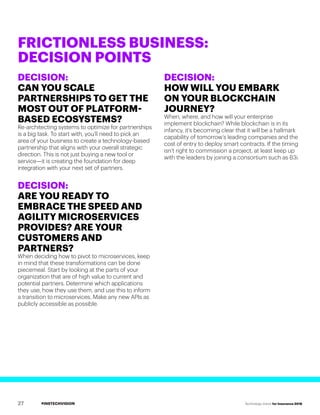 #INSTECHVISION Technology Vision for Insurance 2018
DECISION:
CAN YOU SCALE
PARTNERSHIPS TO GET THE
MOST OUT OF PLATFORM-
BASED ECOSYSTEMS?
Re-architecting systems to optimize for partnerships
is a big task. To start with, you’ll need to pick an
area of your business to create a technology-based
partnership that aligns with your overall strategic
direction. This is not just buying a new tool or
service—it is creating the foundation for deep
integration with your next set of partners.
DECISION:
ARE YOU READY TO
EMBRACE THE SPEED AND
AGILITY MICROSERVICES
PROVIDES? ARE YOUR
CUSTOMERS AND
PARTNERS?
When deciding how to pivot to microservices, keep
in mind that these transformations can be done
piecemeal. Start by looking at the parts of your
organization that are of high value to current and
potential partners. Determine which applications
they use, how they use them, and use this to inform
a transition to microservices. Make any new APIs as
publicly accessible as possible.
DECISION:
HOW WILL YOU EMBARK
ON YOUR BLOCKCHAIN
JOURNEY?
When, where, and how will your enterprise
implement blockchain? While blockchain is in its
infancy, it’s becoming clear that it will be a hallmark
capability of tomorrow’s leading companies and the
cost of entry to deploy smart contracts. If the timing
isn’t right to commission a project, at least keep up
with the leaders by joining a consortium such as B3i.
FRICTIONLESS BUSINESS:
DECISION POINTS
27
 