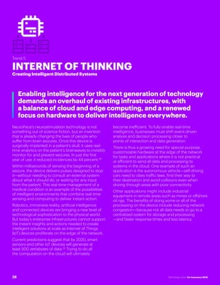 #INSTECHVISION
Trend 5
INTERNET OF THINKING
Creating Intelligent Distributed Systems
Enabling intelligence for the next generation of technology
demands an overhaul of existing infrastructures, with
a balance of cloud and edge computing, and a renewed
focus on hardware to deliver intelligence everywhere.
NeuroPace’s neurostimulation technology is not
something out of science-fiction, but an invention
that is already changing the lives of people who
suffer from brain seizures. Once this device is
surgically implanted in a patient’s skull, it uses real-
time analytics on the patient’s brainwaves to invisibly
monitor for and prevent seizures. In just the first
year of use, it reduced incidences by 44 percent.35
Within milliseconds of sensing the beginning of a
seizure, the device delivers pulses designed to stop
it—without needing to consult an external system
about what it should do, or waiting for any input
from the patient. This real-time management of a
medical condition is an example of the possibilities
of intelligent environments that combine real-time
sensing and computing to deliver instant action.
Robotics, immersive reality, artificial intelligence
and connected devices are bringing a new level of
technological sophistication to the physical world.
But today’s enterprise infrastructures cannot support
the instant insights and actions needed to create
intelligent solutions at scale as Internet of Things
(IoT) devices proliferate on the edge of the network.
Current predictions suggest that by 2020, smart
sensors and other IoT devices will generate at
least 500 zettabytes of data.36
Trying to do all
the computation on the cloud will ultimately
become inefficient. To fully enable real-time
intelligence, businesses must shift event-driven
analysis and decision processing closer to
points of interaction and data generation.
There is thus a growing need for special-purpose,
customizable hardware at the edge of the network
for tasks and applications where it is not practical
or efficient to send all data and processing to
systems in the cloud. One example of such an
application is the autonomous vehicle—self-driving
cars need to obey traffic laws, find their way to
their destination and avoid collisions even when
driving through areas with poor connectivity.
Other applications might include industrial
equipment in remote areas such as mines or offshore
oil rigs. The benefits of doing some or all of the
processing on the device include reducing network
congestion—because not all data needs to go to a
centralized system for storage and processing
—and faster response times and less latency.
28 Technology Vision for Insurance 2018
 