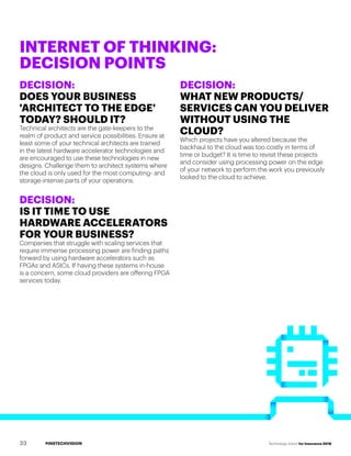 #INSTECHVISION Technology Vision for Insurance 2018
DECISION:
DOES YOUR BUSINESS
'ARCHITECT TO THE EDGE'
TODAY? SHOULD IT?
Technical architects are the gate-keepers to the
realm of product and service possibilities. Ensure at
least some of your technical architects are trained
in the latest hardware accelerator technologies and
are encouraged to use these technologies in new
designs. Challenge them to architect systems where
the cloud is only used for the most computing- and
storage-intense parts of your operations.
DECISION:
IS IT TIME TO USE
HARDWARE ACCELERATORS
FOR YOUR BUSINESS?
Companies that struggle with scaling services that
require immense processing power are finding paths
forward by using hardware accelerators such as
FPGAs and ASICs. If having these systems in-house
is a concern, some cloud providers are offering FPGA
services today.
DECISION:
WHAT NEW PRODUCTS/
SERVICES CAN YOU DELIVER
WITHOUT USING THE
CLOUD?
Which projects have you altered because the
backhaul to the cloud was too costly in terms of
time or budget? It is time to revisit these projects
and consider using processing power on the edge
of your network to perform the work you previously
looked to the cloud to achieve.
INTERNET OF THINKING:
DECISION POINTS
33
 