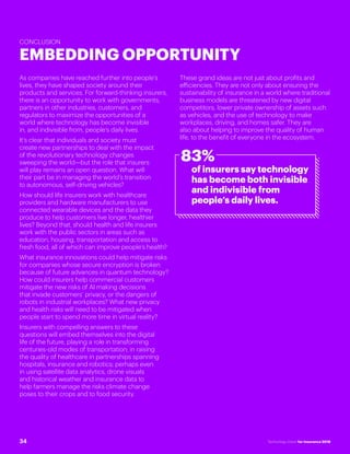 #INSTECHVISION
CONCLUSION
EMBEDDING OPPORTUNITY
As companies have reached further into people’s
lives, they have shaped society around their
products and services. For forward-thinking insurers,
there is an opportunity to work with governments,
partners in other industries, customers, and
regulators to maximize the opportunities of a
world where technology has become invisible
in, and indivisible from, people’s daily lives.
It’s clear that individuals and society must
create new partnerships to deal with the impact
of the revolutionary technology changes
sweeping the world—but the role that insurers
will play remains an open question. What will
their part be in managing the world’s transition
to autonomous, self-driving vehicles?
How should life insurers work with healthcare
providers and hardware manufacturers to use
connected wearable devices and the data they
produce to help customers live longer, healthier
lives? Beyond that, should health and life insurers
work with the public sectors in areas such as
education, housing, transportation and access to
fresh food, all of which can improve people’s health?
What insurance innovations could help mitigate risks
for companies whose secure encryption is broken
because of future advances in quantum technology?
How could insurers help commercial customers
mitigate the new risks of AI making decisions
that invade customers’ privacy, or the dangers of
robots in industrial workplaces? What new privacy
and health risks will need to be mitigated when
people start to spend more time in virtual reality?
Insurers with compelling answers to these
questions will embed themselves into the digital
life of the future, playing a role in transforming
centuries-old modes of transportation; in raising
the quality of healthcare in partnerships spanning
hospitals, insurance and robotics; perhaps even
in using satellite data analytics, drone visuals
and historical weather and insurance data to
help farmers manage the risks climate change
poses to their crops and to food security.
These grand ideas are not just about profits and
efficiencies. They are not only about ensuring the
sustainability of insurance in a world where traditional
business models are threatened by new digital
competitors, lower private ownership of assets such
as vehicles, and the use of technology to make
workplaces, driving, and homes safer. They are
also about helping to improve the quality of human
life, to the benefit of everyone in the ecosystem.
83%
of insurers say technology
has become both invisible
and indivisible from
people’s daily lives.
34 Technology Vision for Insurance 2018
 
