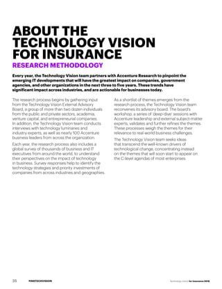 #INSTECHVISION Technology Vision for Insurance 2018
ABOUT THE
TECHNOLOGY VISION
FOR INSURANCE
RESEARCH METHODOLOGY
The research process begins by gathering input
from the Technology Vision External Advisory
Board, a group of more than two dozen individuals
from the public and private sectors, academia,
venture capital, and entrepreneurial companies.
In addition, the Technology Vision team conducts
interviews with technology luminaries and
industry experts, as well as nearly 100 Accenture
business leaders from across the organization.
Each year, the research process also includes a
global survey of thousands of business and IT
executives from around the world, to understand
their perspectives on the impact of technology
in business. Survey responses help to identify the
technology strategies and priority investments of
companies from across industries and geographies.
As a shortlist of themes emerges from the
research process, the Technology Vision team
reconvenes its advisory board. The board’s
workshop, a series of ‘deep-dive’ sessions with
Accenture leadership and external subject-matter
experts, validates and further refines the themes.
These processes weigh the themes for their
relevance to real-world business challenges.
The Technology Vision team seeks ideas
that transcend the well-known drivers of
technological change, concentrating instead
on the themes that will soon start to appear on
the C-level agendas of most enterprises.
Every year, the Technology Vision team partners with Accenture Research to pinpoint the
emerging IT developments that will have the greatest impact on companies, government
agencies, and other organizations in the next three to five years. These trends have
significant impact across industries, and are actionable for businesses today.
35
 