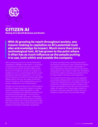 #INSTECHVISION
Trend 1
CITIZEN AI
Raising AI to Benefit Business and Society
With AI growing its reach throughout society, any
insurer looking to capitalize on AI’s potential must
also acknowledge its impact. Much more than just a
technological tool, AI has grown to the point where
it often has as much influence as the people putting
it to use, both within and outside the company.
With increasing autonomy and sophisticated
capabilities, intelligent automation in insurance
is evolving from robotic process automation
to AI and moving from the back-office to the
front-line of customer service. As it does so, it
enables insurers to supercharge efficiency and
elevate the customer experience. Our survey
found that four out of five insurance executives
believe within the next two years AI will work
next to humans in their organizations, as a co-
worker, collaborator and trusted advisor.
Already, Ant Financial Services in China uses an
AI-driven image-recognition system to enable
vehicle insurance claims adjusters to make
more-standardized and objective assessments
of external vehicle damage.8
An Accenture
client in life and health insurance, meanwhile,
expects to reduce handling times for disability
and illness claims from around 100 days to less
than five seconds using machine learning, text
analytics and optical character recognition.
As these examples show, AI-based decisions
and tools are starting to have a profound impact
on people’s lives and insurers’ businesses. A
new imperative is becoming clear for insurance
organizations: they need to 'raise' their AI systems
so that they reflect business and societal norms
of responsibility, fairness and transparency.
This powerful technology cannot be regarded
as a simple software tool if it is to be trusted to
make automated decisions that affect the lives of
customers, employees and other people in the
insurer’s ecosystem. Much like a human decision-
maker, AI needs to 'act' responsibly, explain its
decisions, and work well with others. It’s up to
insurers to 'teach' their AI to do these things.
5 Technology Vision for Insurance 2018
 