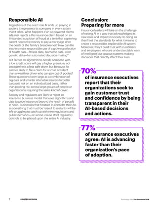 #INSTECHVISION Technology Vision for Insurance 2018
Responsible AI
Regardless of the exact role AI ends up playing in
society, it represents its company in every action
that it takes. What happens if an AI-powered claims
adjuster rejects a life insurance claim based on an
ill-founded suspicion of fraud at a time that a grieving
parent needs the money to pay a mortgage after
the death of the family’s breadwinner? How can life
insurers make responsible use of a growing selection
of health data—fitness data, biometric data, even
genetic data—for automated decision-making?
Is it fair for an algorithm to decide someone with
a low credit score will pay a higher premium, not
because he is a less safe driver, but because he
is more likely to file a claim for a small accident
than a wealthier driver who can pay out of pocket?
These questions loom large as a combination of
big data and smarter AI enable insurers to better
calculate risk on an individualized basis, rather
than pooling risk across large groups of people or
organizations requiring the same kind of cover.
Society and regulators are likely to reject an
insurance business model that uses algorithms and
data to price insurance beyond the reach of people
in need. Businesses that hesitate to consider their AIs
as something that must be 'raised' to maturity will be
left struggling to catch up with new regulations and
public demands—or worse, cause strict regulatory
controls to be placed upon the entire AI industry.
Conclusion:
Preparing for more
Insurance leaders will take on the challenge
of raising AI in a way that acknowledges its
new roles and impact in society. In doing so,
they’ll set the standards for what it means to
create a responsible, explainable AI system.
Moreover, they’ll build trust with customers
and employees, who are understandably wary
of intelligent but opaque systems making
decisions that directly affect their lives.
70%
77%
of insurance executives
report that their
organizations seek to
gain customer trust
and confidence by being
transparent in their
AI-based decisions
and actions.
of insurance executives
agree: AI is advancing
faster than their
organization's pace
of adoption.
7
 