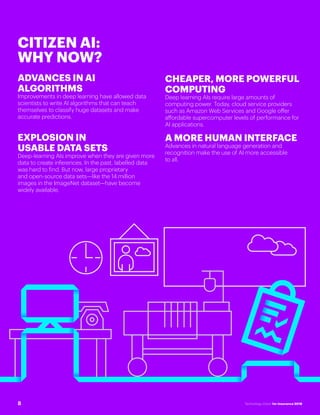 #INSTECHVISION
CITIZEN AI:
WHY NOW?
ADVANCES IN AI
ALGORITHMS
Improvements in deep learning have allowed data
scientists to write AI algorithms that can teach
themselves to classify huge datasets and make
accurate predictions.
EXPLOSION IN
USABLE DATA SETS
Deep-learning AIs improve when they are given more
data to create inferences. In the past, labelled data
was hard to find. But now, large proprietary
and open-source data sets—like the 14 million
images in the ImageNet dataset—have become
widely available.
CHEAPER, MORE POWERFUL
COMPUTING
Deep learning AIs require large amounts of
computing power. Today, cloud service providers
such as Amazon Web Services and Google offer
affordable supercomputer levels of performance for
AI applications.
A MORE HUMAN INTERFACE
Advances in natural language generation and
recognition make the use of AI more accessible
to all.
8 Technology Vision for Insurance 2018
 