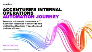 Accenture makes major investments in IT
automation capabilities to advance to more
intelligent and touchless IT operations and
business efficiency
ACCENTURE’S INTERNAL
OPERATIONS
AUTOMATION JOURNEY
Read Full Case Study
Copyright © 2020 Accenture. All rights reserved
 