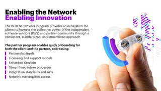 Enabling the Network
Enabling Innovation
The INTIENT Network program provides an ecosystem for
clients to harness the collective power of the independent
software vendors (ISVs) and partner community through a
consistent, standardized, and streamlined approach
The partner program enables quick onboarding for
both the client and the partner, addressing:
▌ Partnership levels
▌ Licensing and support models
▌ Enhanced Services
▌ Streamlined intake processes
▌ Integration standards and APIs
▌ Network marketplace access
Copyright © 2020 Accenture. All rights reserved. 3
 
