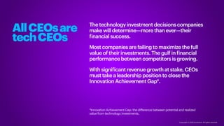 Copyright © 2020 Accenture. All rights reserved.
The technology investment decisions companies
make will determine—more than ever—their
financial success.
Most companies are failing to maximize the full
value of their investments. The gulf in financial
performance between competitors is growing.
With significant revenue growth at stake, CEOs
must take a leadership position to close the
Innovation Achievement Gap*.
*Innovation Achievement Gap: the difference between potential and realized
value from technology investments.
AllCEOsare
techCEOs
 
