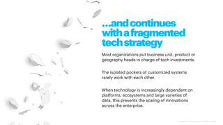 Copyright © 2020 Accenture. All rights reserved.
…andcontinues
withafragmented
techstrategy
Most organizations put business unit, product or
geography heads in charge of tech investments.
The isolated pockets of customized systems
rarely work with each other.
When technology is increasingly dependent on
platforms, ecosystems and large varieties of
data, this prevents the scaling of innovations
across the enterprise.
 