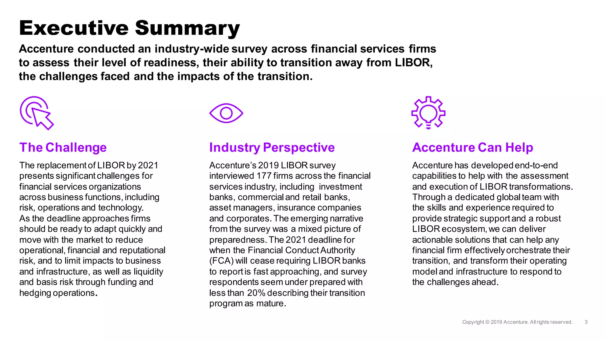 Accenture conducted an industry-wide survey across financial services firms
to assess their level of readiness, their ability to transition away from LIBOR,
the challenges faced and the impacts of the transition.
The Challenge
The replacementof LIBOR by 2021
presents significantchallenges for
financial services organizations
across business functions,including
risk, operations and technology.
As the deadline approaches firms
should be ready to adapt quickly and
move with the market to reduce
operational, financial and reputational
risk, and to limit impacts to business
and infrastructure, as well as liquidity
and basis risk through funding and
hedging operations.
Industry Perspective
Accenture’s 2019 LIBOR survey
interviewed 177 firms across the financial
services industry, including investment
banks, commercialand retail banks,
asset managers, insurance companies
and corporates.The emerging narrative
from the survey was a mixed picture of
preparedness.The 2021 deadline for
when the Financial ConductAuthority
(FCA) will cease requiring LIBOR banks
to reportis fast approaching, and survey
respondents seem under prepared with
less than 20% describing their transition
program as mature.
Accenture Can Help
Accenture has developedend-to-end
capabilities to help with the assessment
and execution of LIBOR transformations.
Through a dedicated globalteam with
the skills and experience required to
provide strategic supportand a robust
LIBOR ecosystem,we can deliver
actionable solutions that can help any
financial firm effectivelyorchestrate their
transition, and transform their operating
modeland infrastructure to respond to
the challenges ahead.
Executive Summary
 