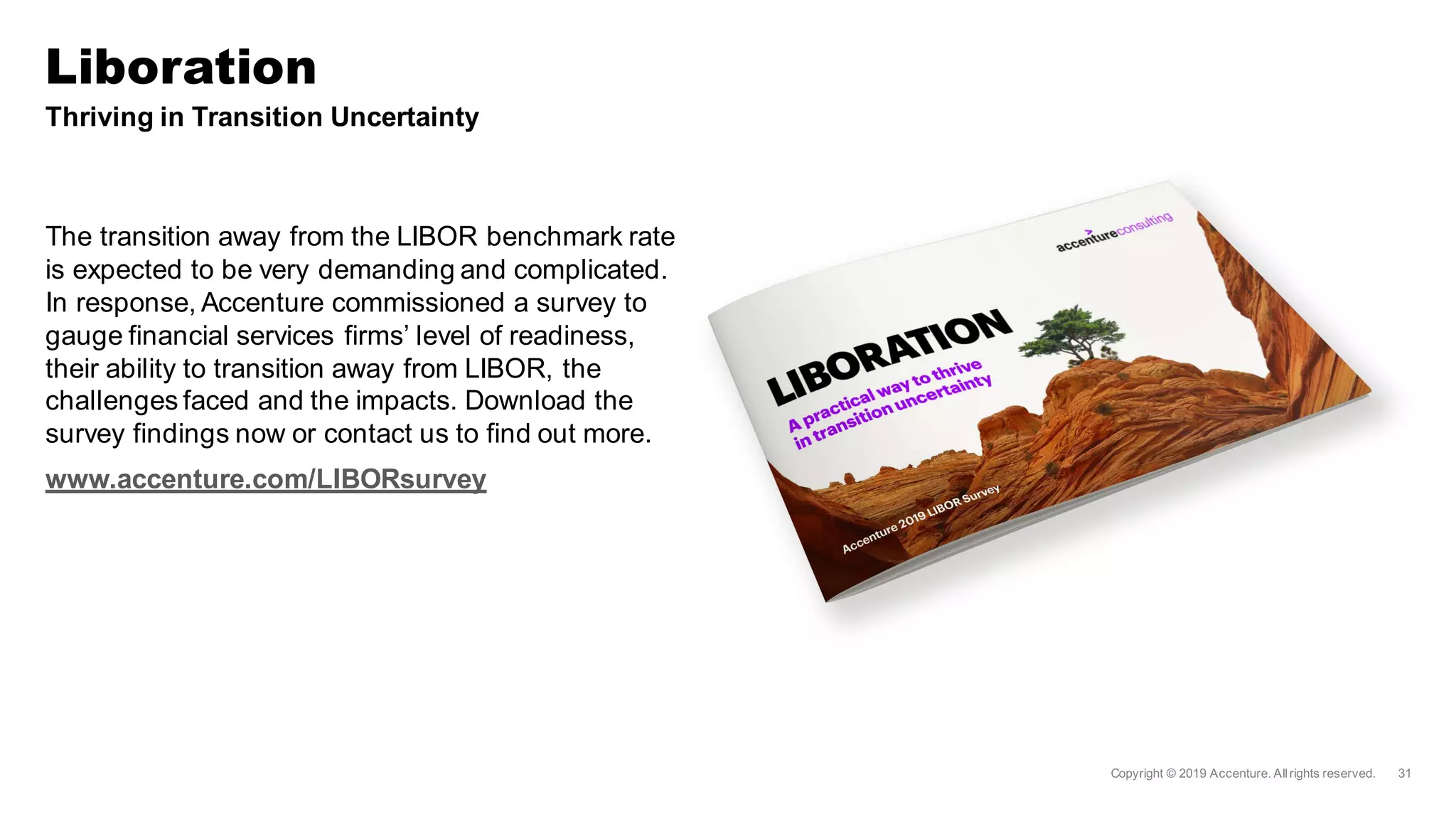 Thriving in Transition Uncertainty
The transition away from the LIBOR benchmark rate
is expected to be very demanding and complicated.
In response, Accenture commissioned a survey to
gauge financial services firms’ level of readiness,
their ability to transition away from LIBOR, the
challenges faced and the impacts. Download the
survey findings now or contact us to find out more.
www.accenture.com/LIBORsurvey
Liboration
 
