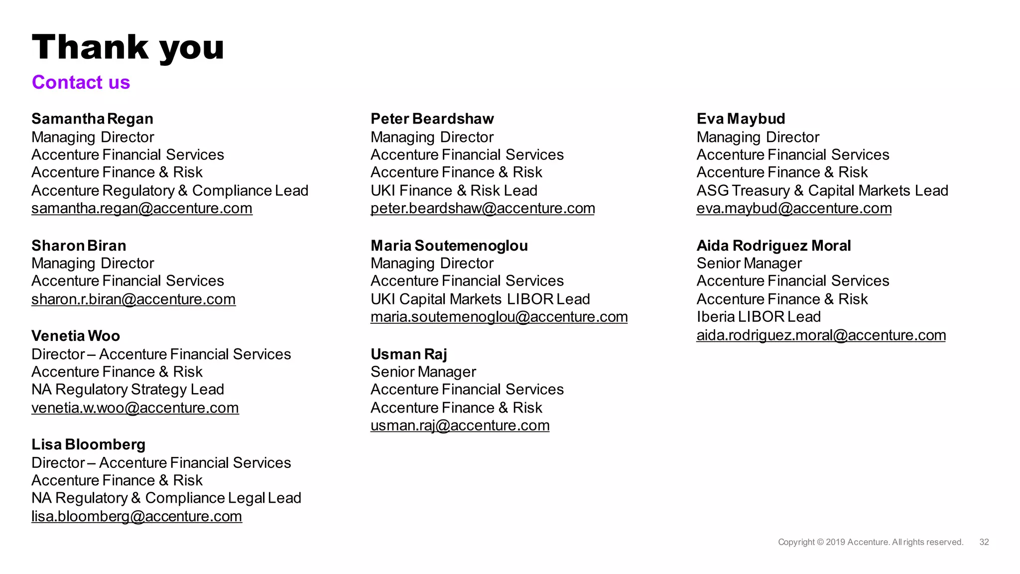 Thank you
Contact us
SamanthaRegan
Managing Director
Accenture Financial Services
Accenture Finance & Risk
Accenture Regulatory & Compliance Lead
samantha.regan@accenture.com
SharonBiran
Managing Director
Accenture Financial Services
sharon.r.biran@accenture.com
Venetia Woo
Director– Accenture Financial Services
Accenture Finance & Risk
NA Regulatory Strategy Lead
venetia.w.woo@accenture.com
Lisa Bloomberg
Director– Accenture Financial Services
Accenture Finance & Risk
NA Regulatory & Compliance LegalLead
lisa.bloomberg@accenture.com
Peter Beardshaw
Managing Director
Accenture Financial Services
Accenture Finance & Risk
UKI Finance & Risk Lead
peter.beardshaw@accenture.com
Maria Soutemenoglou
Managing Director
Accenture Financial Services
UKI Capital Markets LIBOR Lead
maria.soutemenoglou@accenture.com
Usman Raj
Senior Manager
Accenture Financial Services
Accenture Finance & Risk
usman.raj@accenture.com
Eva Maybud
Managing Director
Accenture Financial Services
Accenture Finance & Risk
ASG Treasury & Capital Markets Lead
eva.maybud@accenture.com
Aida Rodriguez Moral
Senior Manager
Accenture Financial Services
Accenture Finance & Risk
Iberia LIBOR Lead
aida.rodriguez.moral@accenture.com
 
