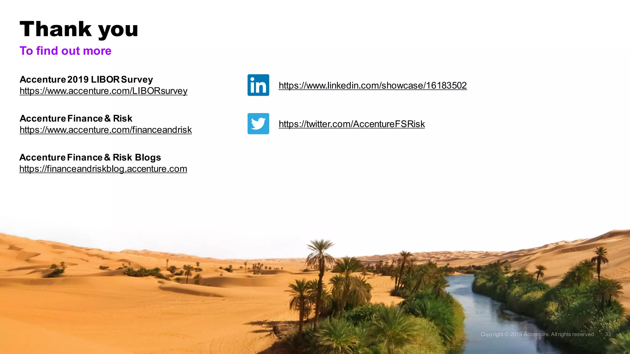 Thank you
Accenture2019 LIBORSurvey
https://www.accenture.com/LIBORsurvey
To find out more
https://www.linkedin.com/showcase/16183502
https://twitter.com/AccentureFSRisk
AccentureFinance& Risk Blogs
https://financeandriskblog.accenture.com
AccentureFinance& Risk
https://www.accenture.com/financeandrisk
 