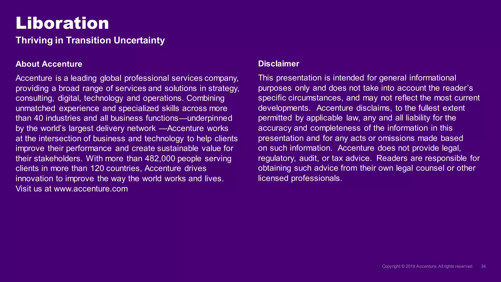 Thriving in Transition Uncertainty
About Accenture
Accenture is a leading global professional services company,
providing a broad range of services and solutions in strategy,
consulting, digital, technology and operations. Combining
unmatched experience and specialized skills across more
than 40 industries and all business functions—underpinned
by the world’s largest delivery network —Accenture works
at the intersection of business and technology to help clients
improve their performance and create sustainable value for
their stakeholders. With more than 482,000 people serving
clients in more than 120 countries, Accenture drives
innovation to improve the way the world works and lives.
Visit us at www.accenture.com
Liboration
Disclaimer
This presentation is intended for general informational
purposes only and does not take into account the reader’s
specific circumstances, and may not reflect the most current
developments. Accenture disclaims, to the fullest extent
permitted by applicable law, any and all liability for the
accuracy and completeness of the information in this
presentation and for any acts or omissions made based
on such information. Accenture does not provide legal,
regulatory, audit, or tax advice. Readers are responsible for
obtaining such advice from their own legal counsel or other
licensed professionals.
 