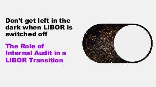Don’t get left in the
dark when LIBOR is
switched off
The Role of
Internal Audit in a
LIBOR Transition
 