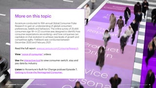 More on this topic
Accenture conducted its 16th annual Global Consumer Pulse
Research to gain an understanding of global consumers’
preferences, beliefs and behaviors. The online survey of 25,444
consumers age 18+ in 22 countries was designed to identify how
consumer expectations are evolving—and how companies can
capitalize on that evolution to achieve new levels of growth and
competitive agility. Fieldwork was conducted between
December 2020 and February 2021.
Read the full report: www.accenture.com/ConsumerResearch
View “voice of consumer” videos
Use the interactive tool to view consumer switch, stay and
pay data by industry
Listen to Accenture’s Built for Change podcast Episode 7,
Getting to Know the Reimagined Consumer.
Life Reimagined: Mapping the motivations that matter for today’s
consumers
15
Copyright © 2021 Accenture. All rights reserved.
 