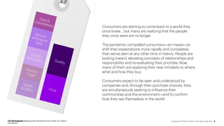 Consumers are starting to come back to a world they
once knew… but many are realizing that the people
they once were are no longer.
The pandemic compelled consumers—en masse—to
shift their expectations more rapidly and completely
than we’ve seen at any other time in history. People are
looking inward, elevating concepts of relationships and
responsibility and re-evaluating their priorities. Now,
many of them are applying their new mindsets to where,
what and how they buy.
Consumers expect to be seen and understood by
companies and, through their purchase choices, they
are simultaneously seeking to influence their
communities and the environment—and to confirm
how they see themselves in the world.
Life Reimagined: Mapping the motivations that matter for today’s
consumers
3
Copyright © 2021 Accenture. All rights reserved.
 