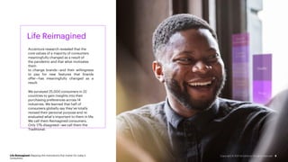 Life Reimagined
Accenture research revealed that the
core values of a majority of consumers
meaningfully changed as a result of
the pandemic and that what motivates
them
to change brands—and their willingness
to pay for new features that brands
offer—has meaningfully changed as a
result.
We surveyed 25,000 consumers in 22
countries to gain insights into their
purchasing preferences across 14
industries. We learned that half of
consumers globally say they’ve totally
revised their personal purpose and re-
evaluated what’s important to them in life.
We call them Reimagined consumers.
Only 17% disagreed—we call them the
Traditional.
Life Reimagined: Mapping the motivations that matter for today’s
consumers
5
Copyright © 2021 Accenture. All rights reserved.
 