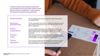 These five distinct purchasing motivations
are oriented around consumers’ desire to feel
better and have confidence in the products,
services and companies they patronize.
Life Reimagined: Mapping the motivations that matter for today’s
consumers
9
Are you keeping me and my neighbors safe? What about
your employees?
Do you remember me? Are you making my experience with
your brand as personal as it can be? Are you there for me
when I need you?
Are you meeting me where I am, in the digital world, the
physical world and through a blend of the two? Are you
able to deliver what I need, when I need it, across all
channels?
What about the environments and societal and corporate
responsibility? Can you help me make sustainable choices?
Can you help me support my local community?
Can I trust you to do the right thing for me and not just for
your business? Can I trust you to be who you say you are
and truly stand for the things you say you stand for?
Health & safety
Service &
personal care
Ease &
convenience
Product
origin
Trust &
reputation
Copyright © 2021 Accenture. All rights reserved.
 