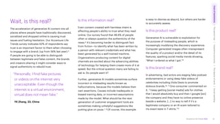 Accenture Life Trends 2025
Wait, is this real?
The acceleration of generative AI content into all
places where people have traditionally discovered,
socialized and shopped online is causing trust
issues and fueling hesitation. Our Accenture Life
Trends survey indicates 62% of respondents say
trust is an important factor to them when choosing
to engage with a brand, (up from 56% last year).5
If people are going to be able to distinguish
between legitimate and false content, the brands
and creators sharing it might consider ways to
signal authenticity to rebuild trust.
“Personally, I find fake pictures
or videos on the internet very
unacceptable. Even though the
internet is a virtual environment,
virtual does not mean fake.”
YK Zhang, 33, China
Is this information real?
Even content created with harmless intent is
affecting people’s ability to trust what they read
online. Our survey found that 48.6% of people
often or always question the authenticity of the
news.6 It’s becoming harder to distinguish fact
from fiction—to identify what has been written by
a person with relevant credentials and what has
been generated by a well-trained machine.
Organizations producing content for digital
channels are excited about the advancing abilities
of technology for helping them create more of it at
speed. But the critical question many are failing to
ask is: Do people want it?
Further, generative AI models sometimes surface
incorrect or misleading results known as
hallucinations, because the models believe their
own assertions. Causes include inadequate or
biased training data, or incorrect assumptions
made by the model. What should be the next
generation of customer engagement tools are
sometimes making unhelpful suggestions like
putting glue on pizza.7, 8 Of course, this example
is easy to dismiss as absurd, but others are harder
to accurately assess.
Is this product real?
Generative AI is vulnerable to exploitation for
the purpose of misleading people, which is
increasingly muddying the discovery experience.
Computer-generated images often misrepresent
the quality of a product and/or the detail of its
features, sparking social media trends showing,
“What I ordered vs what I got.”9
Is this brand real?
In advertising, bad actors are staging fake podcast
endorsements or using deep-fake videos of
celebrities including Viola Davis to promote
dubious brands.10, 11 One consumer commented on
X, “I keep getting [social media] ads for clothes
that I would absolutely buy and then I google [sic]
the company and they have no online presence
beside a website. […] no way to tell if it’s a
legitimate company or an AI scam tailored to
my exact taste in T-shirts.”12
10
Cost
of
hesitations
The
parent
trap
Impatience
economy
The
dignity
of
work
Social
rewilding
/
/
/
/
 