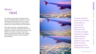 Accenture Life Trends 2025
For a long time, the sheer convenience of the
internet outweighed people’s need for trust, but
that equation is beginning to shift. Our survey
found that 59.9% of people are questioning the
authenticity of online content more than before.25
If this trend continues, unchecked by legal or
systematic intervention, people will likely start to
abandon any platforms and brands they can’t trust.
Whether they reduce, change or stop certain
behaviors entirely will be down to the individual,
but it will affect discovery, sharing, shopping
and socializing.
What’s
next
The most important
move now is for every
brand, platform,
business and
government to
prioritize trust in
channels and digital
experiences. Leaders’
goal should be to
make it easy for
people to trust in their
brand, such that
engaging with it is a
hesitation-free choice.
15
Cost
of
hesitations
The
parent
trap
Impatience
economy
The
dignity
of
work
Social
rewilding
/
/
/
/
 