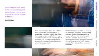 Accenture Life Trends 2025
These organizations should also align with their
brand purpose when considering the use of
generative AI. For instance, it’s long been known
that imagery has a powerful effect on the way
people feel about themselves. Fashion and beauty
brands may want to carefully consider the use
generative AI imagery and how it will perpetuate
unrealistic beauty standards.
Whether formalized or unwritten, we expect to
see new rules of engagement around when it’s
acceptable to use AI. People are likely to be
annoyed by AI-generated content, images or
videos that mislead in relation to travel,
emotionally manipulative subjects, for illustrating
or embellishing real stories, and for physical
products where the design has an emotional
component.
“What makes the most sense
to me when interacting with
a brand on the internet is the
question of the trust I have in
that brand.”
Daniel, 31, Brazil
18
Accenture Life Trends 2025
Cost
of
hesitations
The
parent
trap
Impatience
economy
The
dignity
of
work
Social
rewilding
/
/
/
/
 